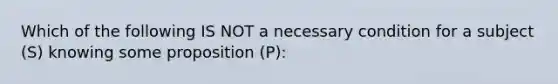 Which of the following IS NOT a necessary condition for a subject (S) knowing some proposition (P):