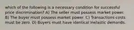 which of the following is a necessary condition for successful price discrimination? A) The seller must possess market power. B) The buyer must possess market power. C) Transactions costs must be zero. D) Buyers must have identical inelastic demands.