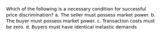 Which of the following is a necessary condition for successful price discrimination? a. The seller must possess market power. b. The buyer must possess market power. c. Transaction costs must be zero. d. Buyers must have identical inelastic demands