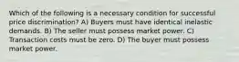 Which of the following is a necessary condition for successful price discrimination? A) Buyers must have identical inelastic demands. B) The seller must possess market power. C) Transaction costs must be zero. D) The buyer must possess market power.