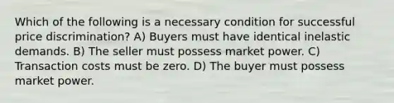 Which of the following is a necessary condition for successful price discrimination? A) Buyers must have identical inelastic demands. B) The seller must possess market power. C) Transaction costs must be zero. D) The buyer must possess market power.