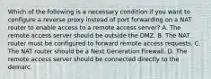 Which of the following is a necessary condition if you want to configure a reverse proxy instead of port forwarding on a NAT router to enable access to a remote access server? A. The remote access server should be outside the DMZ. B. The NAT router must be configured to forward remote access requests. C. The NAT router should be a Next Generation Firewall. D. The remote access server should be connected directly to the demarc.