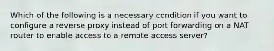 Which of the following is a necessary condition if you want to configure a reverse proxy instead of port forwarding on a NAT router to enable access to a remote access server?