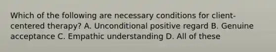 Which of the following are necessary conditions for client-centered therapy? A. Unconditional positive regard B. Genuine acceptance C. Empathic understanding D. All of these