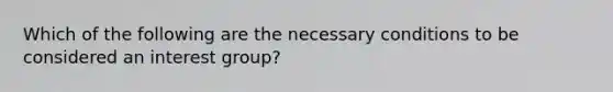 Which of the following are the necessary conditions to be considered an interest group?