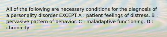 All of the following are necessary conditions for the diagnosis of a personality disorder EXCEPT A : patient feelings of distress. B : pervasive pattern of behavior. C : maladaptive functioning. D : chronicity