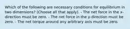 Which of the following are necessary conditions for equilibrium in two dimensions? (Choose all that apply). - The net force in the x-direction must be zero. - The net force in the y-direction must be zero. - The net torque around any arbitrary axis must be zero.