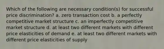 Which of the following are necessary condition(s) for successful price discrimination? a. zero transaction cost b. a perfectly competitive market structure c. an imperfectly competitive market structure d. at least two different markets with different price elasticities of demand e. at least two different markets with different price elasticities of supply