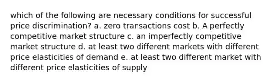 which of the following are necessary conditions for successful price discrimination? a. zero transactions cost b. A perfectly competitive market structure c. an imperfectly competitive market structure d. at least two different markets with different price elasticities of demand e. at least two different market with different price elasticities of supply