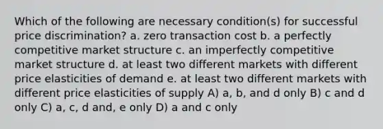 Which of the following are necessary condition(s) for successful price discrimination? a. zero transaction cost b. a perfectly competitive market structure c. an imperfectly competitive market structure d. at least two different markets with different price elasticities of demand e. at least two different markets with different price elasticities of supply A) a, b, and d only B) c and d only C) a, c, d and, e only D) a and c only