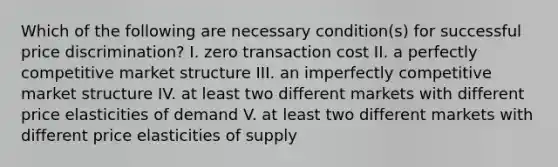 Which of the following are necessary condition(s) for successful price discrimination? I. zero transaction cost II. a perfectly competitive market structure III. an imperfectly competitive market structure IV. at least two different markets with different price elasticities of demand V. at least two different markets with different price elasticities of supply