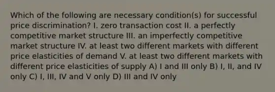 Which of the following are necessary condition(s) for successful price discrimination? I. zero transaction cost II. a perfectly competitive market structure III. an imperfectly competitive market structure IV. at least two different markets with different price elasticities of demand V. at least two different markets with different price elasticities of supply A) I and III only B) I, II, and IV only C) I, III, IV and V only D) III and IV only