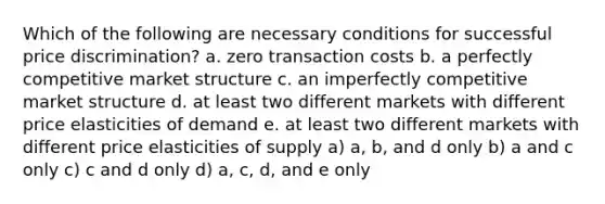 Which of the following are necessary conditions for successful price discrimination? a. zero transaction costs b. a perfectly competitive market structure c. an imperfectly competitive market structure d. at least two different markets with different price elasticities of demand e. at least two different markets with different price elasticities of supply a) a, b, and d only b) a and c only c) c and d only d) a, c, d, and e only