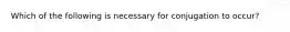 Which of the following is necessary for conjugation to occur?