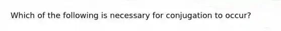 Which of the following is necessary for conjugation to occur?