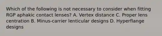 Which of the following is not necessary to consider when fitting RGP aphakic contact lenses? A. Vertex distance C. Proper lens centration B. Minus-carrier lenticular designs D. Hyperflange designs