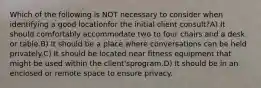 Which of the following is NOT necessary to consider when identifying a good locationfor the initial client consult?A) It should comfortably accommodate two to four chairs and a desk or table.B) It should be a place where conversations can be held privately.C) It should be located near fitness equipment that might be used within the client'sprogram.D) It should be in an enclosed or remote space to ensure privacy.