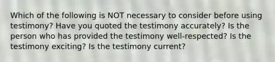 Which of the following is NOT necessary to consider before using testimony? Have you quoted the testimony accurately? Is the person who has provided the testimony well-respected? Is the testimony exciting? Is the testimony current?