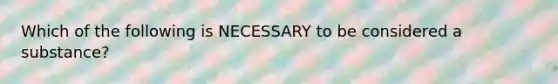 Which of the following is NECESSARY to be considered a substance?