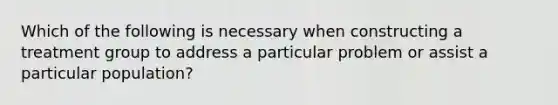 Which of the following is necessary when constructing a treatment group to address a particular problem or assist a particular population?​