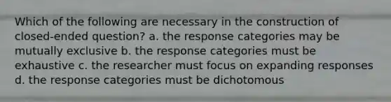 Which of the following are necessary in the construction of closed-ended question? a. the response categories may be mutually exclusive b. the response categories must be exhaustive c. the researcher must focus on expanding responses d. the response categories must be dichotomous