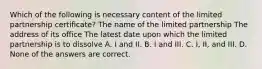 Which of the following is necessary content of the limited partnership certificate? The name of the limited partnership The address of its office The latest date upon which the limited partnership is to dissolve A. I and II. B. I and III. C. I, II, and III. D. None of the answers are correct.