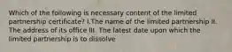 Which of the following is necessary content of the limited partnership certificate? I.The name of the limited partnership II. The address of its office III. The latest date upon which the limited partnership is to dissolve