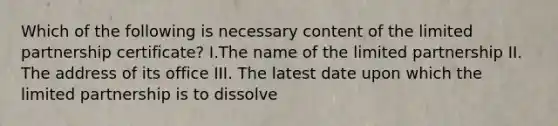 Which of the following is necessary content of the limited partnership certificate? I.The name of the limited partnership II. The address of its office III. The latest date upon which the limited partnership is to dissolve