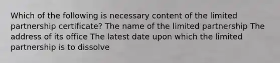 Which of the following is necessary content of the limited partnership certificate? The name of the limited partnership The address of its office The latest date upon which the limited partnership is to dissolve