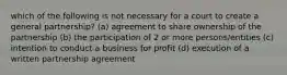 which of the following is not necessary for a court to create a general partnership? (a) agreement to share ownership of the partnership (b) the participation of 2 or more persons/entities (c) intention to conduct a business for profit (d) execution of a written partnership agreement