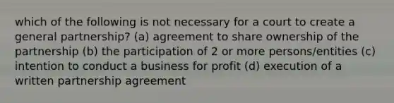 which of the following is not necessary for a court to create a general partnership? (a) agreement to share ownership of the partnership (b) the participation of 2 or more persons/entities (c) intention to conduct a business for profit (d) execution of a written partnership agreement