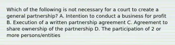 Which of the following is not necessary for a court to create a general partnership? A. Intention to conduct a business for profit B. Execution of a written partnership agreement C. Agreement to share ownership of the partnership D. The participation of 2 or more persons/entities