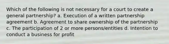 Which of the following is not necessary for a court to create a general partnership? a. Execution of a written partnership agreement b. Agreement to share ownership of the partnership c. The participation of 2 or more persons/entities d. Intention to conduct a business for profit