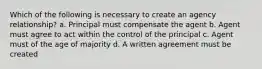 Which of the following is necessary to create an agency relationship? a. Principal must compensate the agent b. Agent must agree to act within the control of the principal c. Agent must of the age of majority d. A written agreement must be created