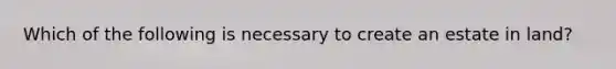 Which of the following is necessary to create an estate in land?