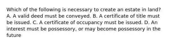 Which of the following is necessary to create an estate in land? A. A valid deed must be conveyed. B. A certificate of title must be issued. C. A certificate of occupancy must be issued. D. An interest must be possessory, or may become possessory in the future