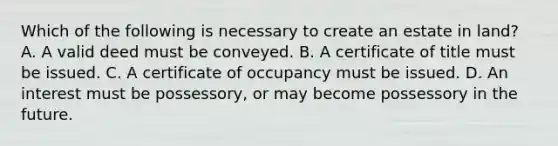 Which of the following is necessary to create an estate in land? A. A valid deed must be conveyed. B. A certificate of title must be issued. C. A certificate of occupancy must be issued. D. An interest must be possessory, or may become possessory in the future.