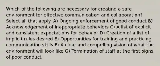 Which of the following are necessary for creating a safe environment for effective communication and collaboration? Select all that apply. A) Ongoing enforcement of good conduct B) Acknowledgement of inappropriate behaviors C) A list of explicit and consistent expectations for behavior D) Creation of a list of implicit rules desired E) Opportunities for training and practicing communication skills F) A clear and compelling vision of what the environment will look like G) Termination of staff at the first signs of poor conduct