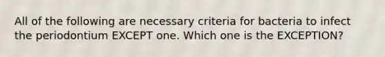 All of the following are necessary criteria for bacteria to infect the periodontium EXCEPT one. Which one is the EXCEPTION?