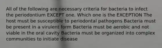 All of the following are necessary criteria for bacteria to infect the periodontium EXCEPT one. Which one is the EXCEPTION The host must be susceptible to periodontal pathogens Bacteria must be present in a virulent form Bacteria must be aerobic and not viable in the oral cavity Bacteria must be organized into complex communities to initiate disease