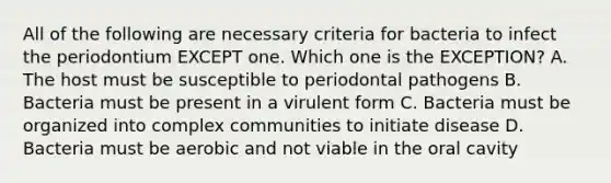 All of the following are necessary criteria for bacteria to infect the periodontium EXCEPT one. Which one is the EXCEPTION? A. The host must be susceptible to periodontal pathogens B. Bacteria must be present in a virulent form C. Bacteria must be organized into complex communities to initiate disease D. Bacteria must be aerobic and not viable in the oral cavity