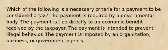 Which of the following is a necessary criteria for a payment to be considered a tax? The payment is required by a governmental body. The payment is tied directly to an economic benefit received by the taxpayer. The payment is intended to prevent illegal behavior. The payment is imposed by an organization, business, or government agency.