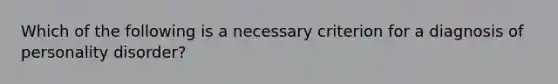 Which of the following is a necessary criterion for a diagnosis of personality disorder?