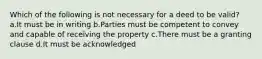 Which of the following is not necessary for a deed to be valid? a.It must be in writing b.Parties must be competent to convey and capable of receiving the property c.There must be a granting clause d.It must be acknowledged