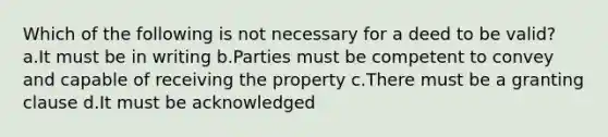 Which of the following is not necessary for a deed to be valid? a.It must be in writing b.Parties must be competent to convey and capable of receiving the property c.There must be a granting clause d.It must be acknowledged