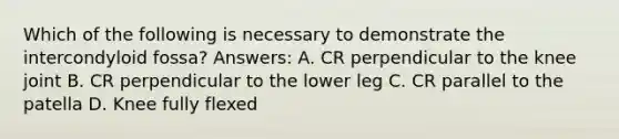 Which of the following is necessary to demonstrate the intercondyloid fossa? Answers: A. CR perpendicular to the knee joint B. CR perpendicular to the lower leg C. CR parallel to the patella D. Knee fully flexed