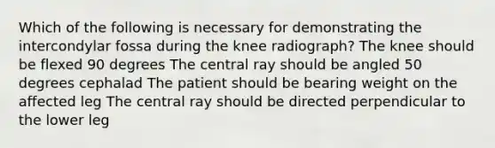 Which of the following is necessary for demonstrating the intercondylar fossa during the knee radiograph? The knee should be flexed 90 degrees The central ray should be angled 50 degrees cephalad The patient should be bearing weight on the affected leg The central ray should be directed perpendicular to the lower leg