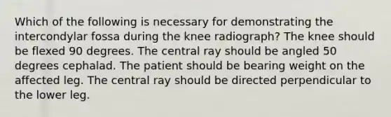 Which of the following is necessary for demonstrating the intercondylar fossa during the knee radiograph? The knee should be flexed 90 degrees. The central ray should be angled 50 degrees cephalad. The patient should be bearing weight on the affected leg. The central ray should be directed perpendicular to the lower leg.