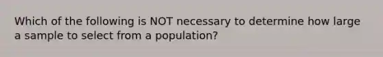 Which of the following is NOT necessary to determine how large a sample to select from a population?