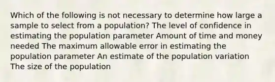 Which of the following is not necessary to determine how large a sample to select from a population? The level of confidence in estimating the population parameter Amount of time and money needed The maximum allowable error in estimating the population parameter An estimate of the population variation The size of the population